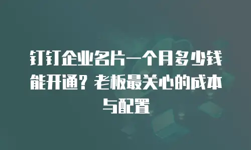 钉钉企业名片一个月多少钱能开通？老板最关心的成本与配置