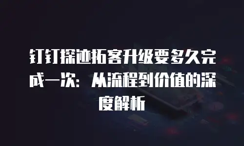 钉钉探迹拓客升级要多久完成一次：从流程到价值的深度解析
