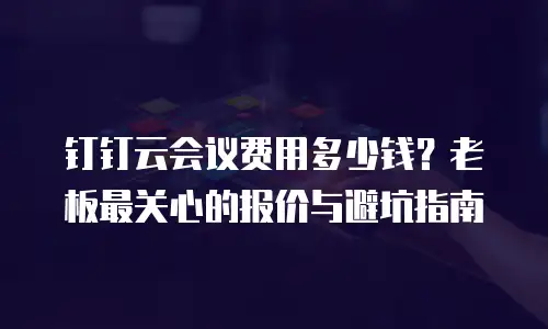 钉钉云会议费用多少钱？老板最关心的报价与避坑指南