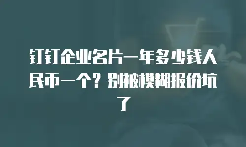 钉钉企业名片一年多少钱人民币一个？别被模糊报价坑了