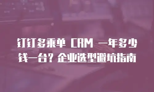 钉钉多乘单 CRM 一年多少钱一台？企业选型避坑指南