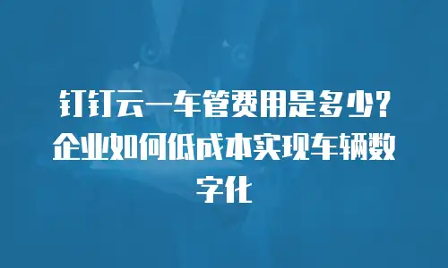 钉钉云一车管费用是多少？企业如何低成本实现车辆数字化