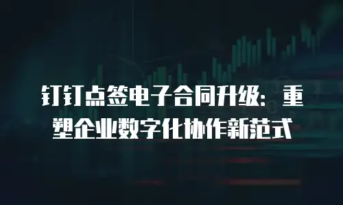 钉钉点签电子合同升级：重塑企业数字化协作新范式