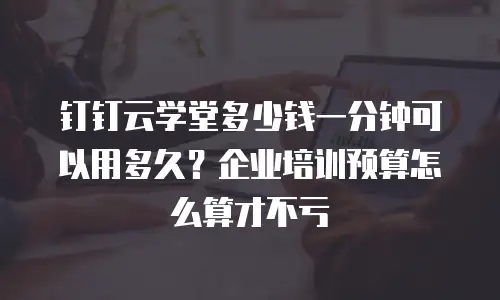 钉钉云学堂多少钱一分钟可以用多久？企业培训预算怎么算才不亏