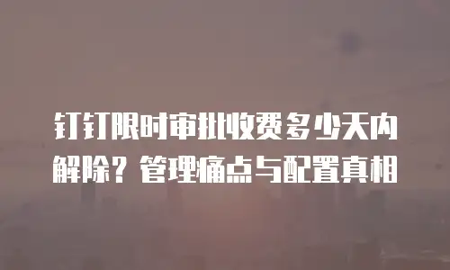 钉钉限时审批收费多少天内解除？管理痛点与配置真相
