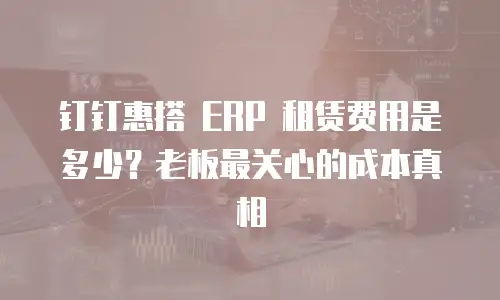钉钉惠搭 ERP 租赁费用是多少？老板最关心的成本真相