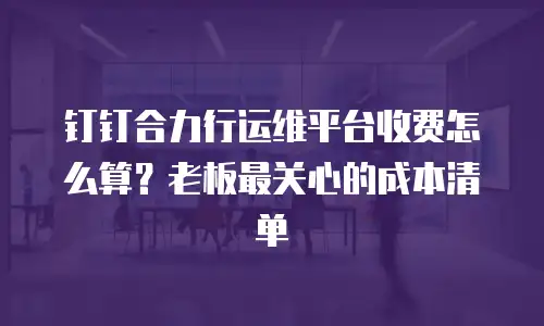 钉钉合力行运维平台收费怎么算？老板最关心的成本清单