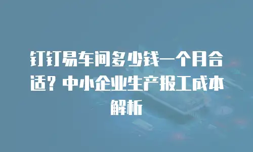 钉钉易车间多少钱一个月合适？中小企业生产报工成本解析
