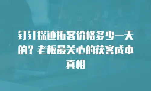钉钉探迹拓客价格多少一天的？老板最关心的获客成本真相