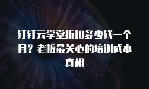 钉钉云学堂折扣多少钱一个月？老板最关心的培训成本真相