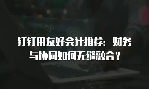 钉钉用友好会计推荐：财务与协同如何无缝融合？