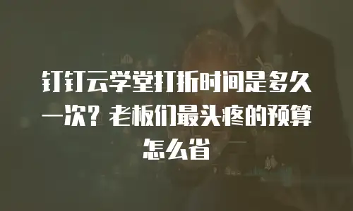 钉钉云学堂打折时间是多久一次？老板们最头疼的预算怎么省
