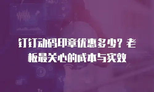 钉钉动码印章优惠多少？老板最关心的成本与实效
