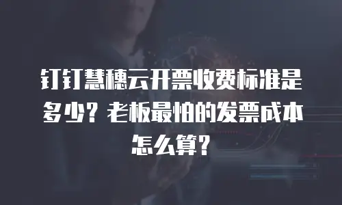 钉钉慧穗云开票收费标准是多少？老板最怕的发票成本怎么算？
