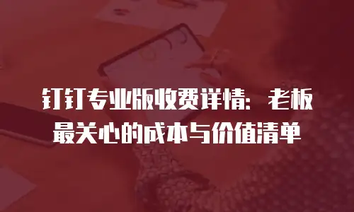 钉钉专业版收费详情：老板最关心的成本与价值清单