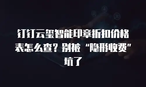 钉钉云玺智能印章折扣价格表怎么查？别被“隐形收费”坑了