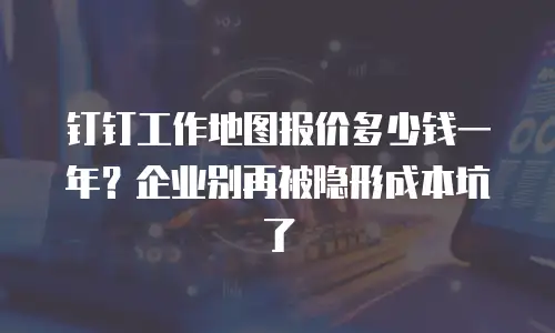 钉钉工作地图报价多少钱一年？企业别再被隐形成本坑了