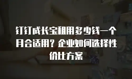 钉钉成长宝租用多少钱一个月合适用？企业如何选择性价比方案