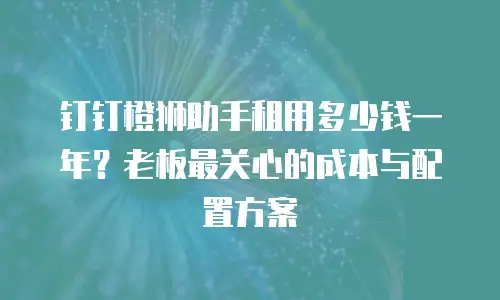 钉钉橙狮助手租用多少钱一年？老板最关心的成本与配置方案