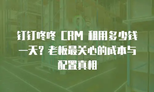 钉钉咚咚 CRM 租用多少钱一天？老板最关心的成本与配置真相