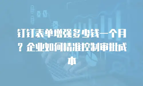 钉钉表单增强多少钱一个月？企业如何精准控制审批成本
