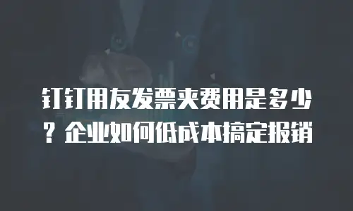 钉钉用友发票夹费用是多少？企业如何低成本搞定报销