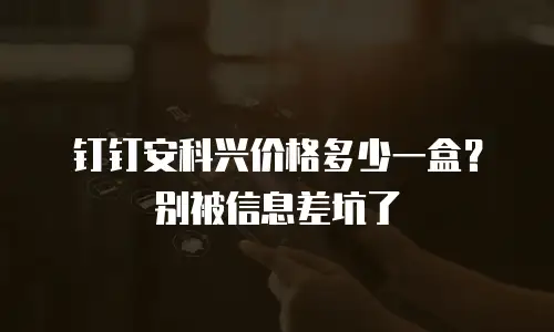 钉钉安科兴价格多少一盒？别被信息差坑了