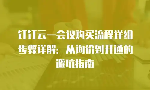 钉钉云一会议购买流程详细步骤详解：从询价到开通的避坑指南