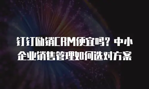 钉钉励销CRM便宜吗？中小企业销售管理如何选对方案