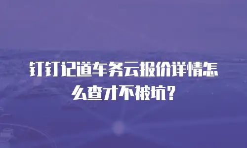 钉钉记道车务云报价详情怎么查才不被坑？