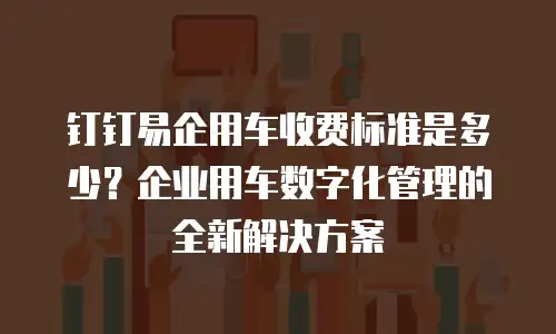 钉钉易企用车收费标准是多少？企业用车数字化管理的全新解决方案