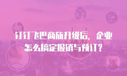 钉钉飞巴商旅升级后，企业怎么搞定报销与预订？