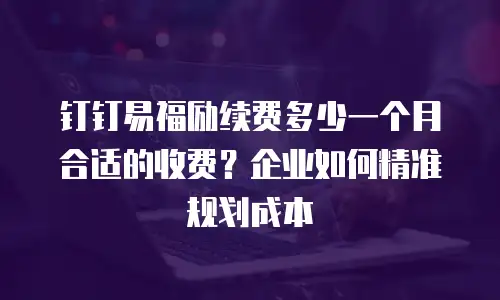 钉钉易福励续费多少一个月合适的收费？企业如何精准规划成本