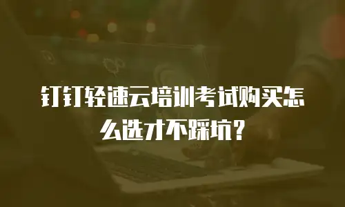 钉钉轻速云培训考试购买怎么选才不踩坑？