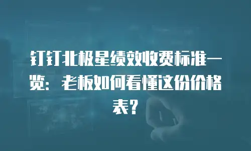 钉钉北极星绩效收费标准一览：老板如何看懂这份价格表？