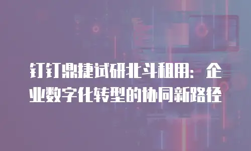 钉钉鼎捷试研北斗租用：企业数字化转型的协同新路径