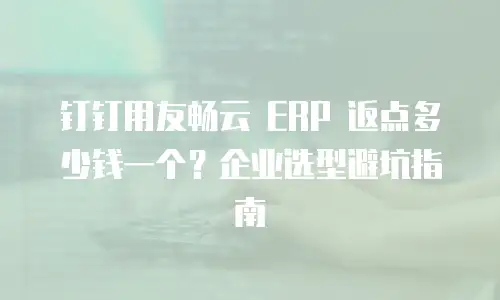 钉钉用友畅云 ERP 返点多少钱一个？企业选型避坑指南