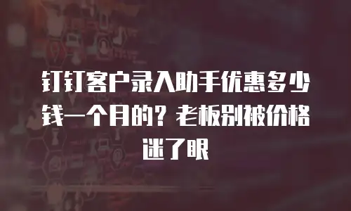 钉钉客户录入助手优惠多少钱一个月的？老板别被价格迷了眼
