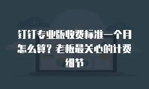 钉钉专业版收费标准一个月怎么算？老板最关心的计费细节