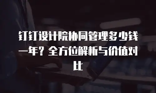 钉钉设计院协同管理多少钱一年？全方位解析与价值对比