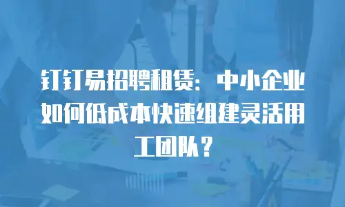 钉钉易招聘租赁：中小企业如何低成本快速组建灵活用工团队？