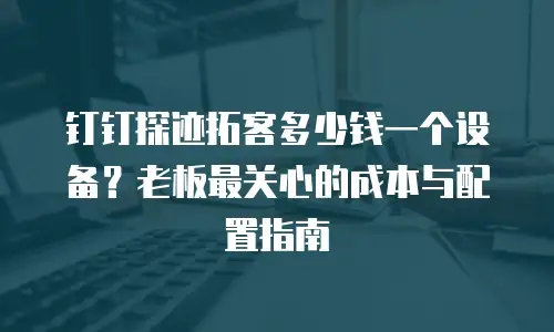 钉钉探迹拓客多少钱一个设备？老板最关心的成本与配置指南
