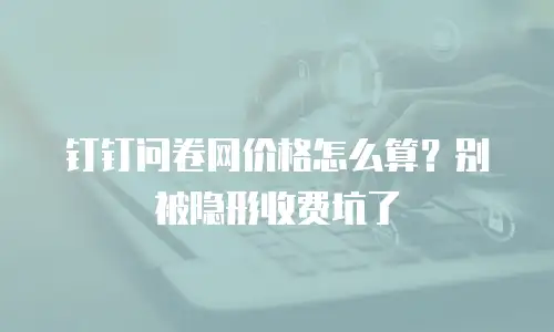 钉钉问卷网价格怎么算？别被隐形收费坑了