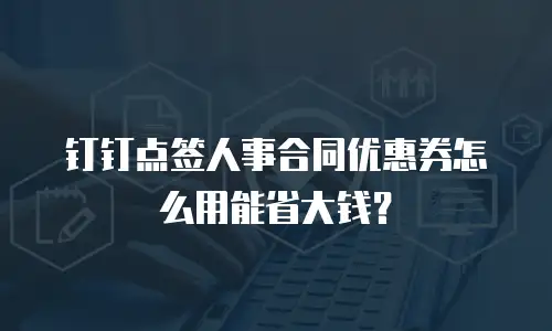 钉钉点签人事合同优惠券怎么用能省大钱？