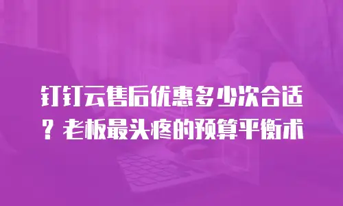 钉钉云售后优惠多少次合适？老板最头疼的预算平衡术