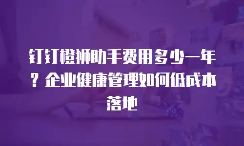 钉钉橙狮助手费用多少一年？企业健康管理如何低成本落地