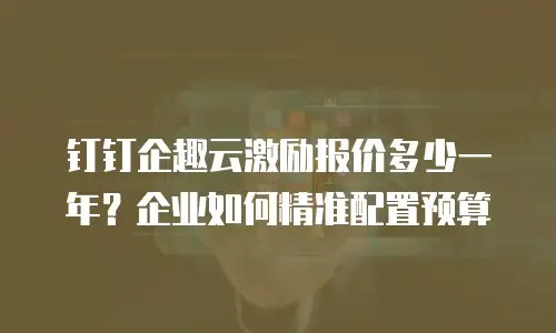 钉钉企趣云激励报价多少一年？企业如何精准配置预算