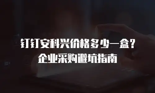 钉钉安科兴价格多少一盒？企业采购避坑指南