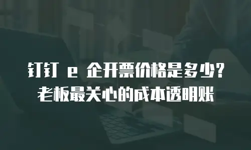 钉钉 e 企开票价格是多少？老板最关心的成本透明账