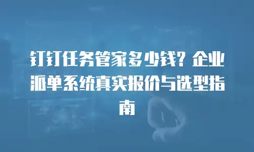 钉钉任务管家多少钱？企业派单系统真实报价与选型指南